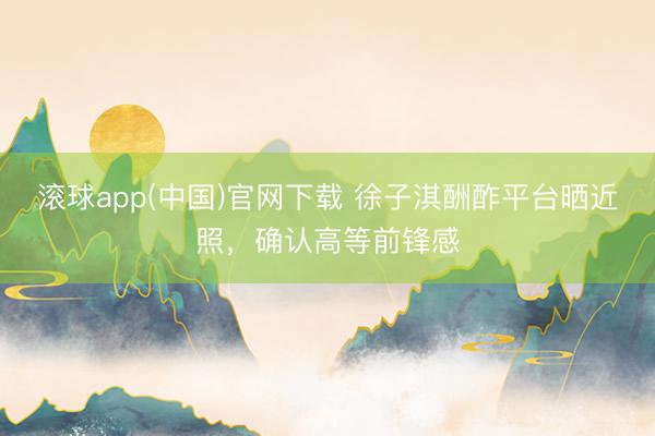 滚球app(中国)官网下载 徐子淇酬酢平台晒近照,确认高等前锋感