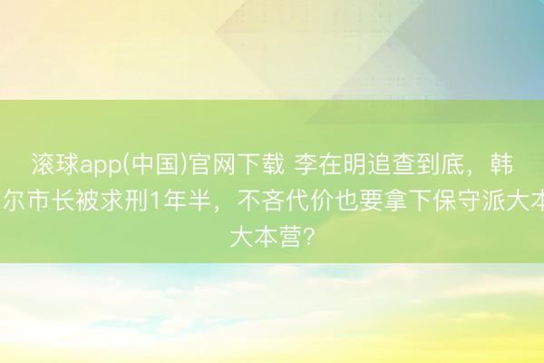 滚球app(中国)官网下载 李在明追查到底，韩国首尔市长被求刑1年半，不吝代价也要拿下保守派大本营？