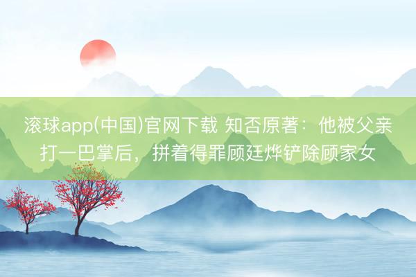 滚球app(中国)官网下载 知否原著：他被父亲打一巴掌后，拼着得罪顾廷烨铲除顾家女