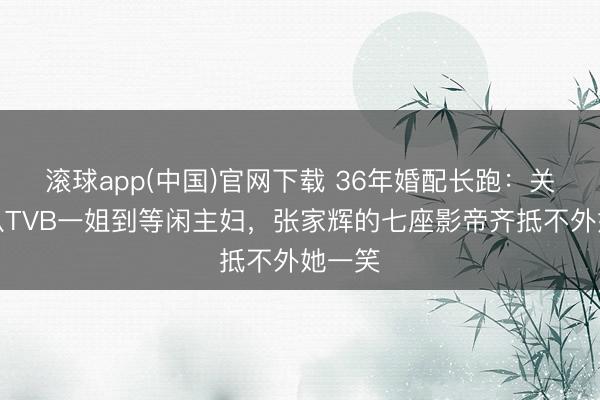 滚球app(中国)官网下载 36年婚配长跑:关咏荷从TVB一姐到等闲主妇,张家辉的七座影帝齐抵不外她一笑
